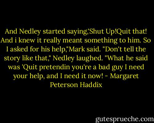 And Nedley started saying,'Shut Up!Quit that! And i knew it really meant something to him. So I asked for his help,"Mark said. "Don't tell the story like that," Nedley laughed. "What he said was 'Quit pretendin you're a bad guy I need your help, and I need it now! - Margaret Peterson Haddix