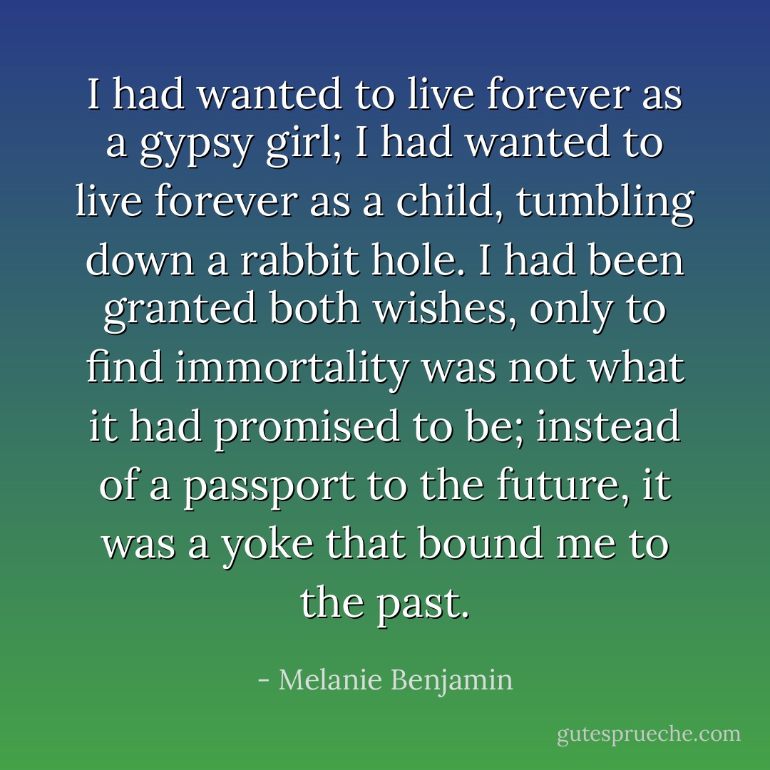 I had wanted to live forever as a gypsy girl; I had wanted to live forever as a child, tumbling down a rabbit hole. I had been granted both wishes, only to find immortality was not what it had promised to be; instead of a passport to the future, it was a yoke that bound me to the past. - Melanie Benjamin