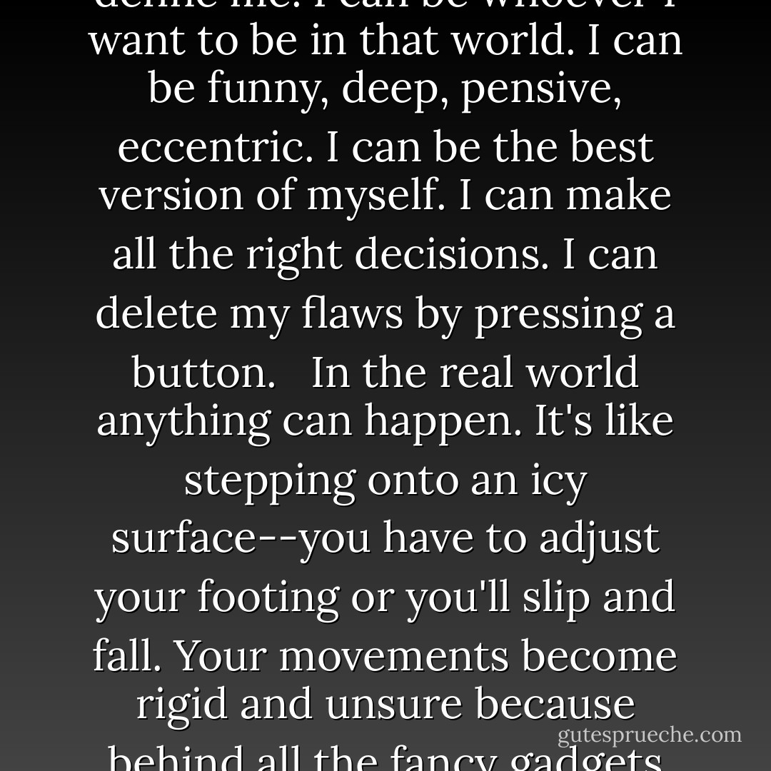 I'm used to the security of living behind my online profiles and the clip art advertisdements I create to define me. I can be whoever I want to be in that world. I can be funny, deep, pensive, eccentric. I can be the best version of myself. I can make all the right decisions. I can delete my flaws by pressing a button.<br /><br /> In the real world anything can happen. It's like stepping onto an icy surface--you have to adjust your footing or you'll slip and fall. Your movements become rigid and unsure because behind all the fancy gadgets and all that digital armor, you realize you're just flesh and bones. - Katie Kacvinsky