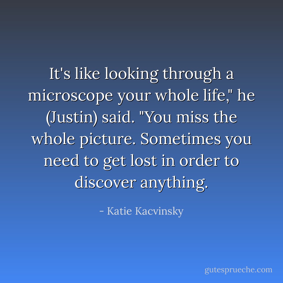 It's like looking through a microscope your whole life," he (Justin) said. "You miss the whole picture. Sometimes you need to get lost in order to discover anything. - Katie Kacvinsky