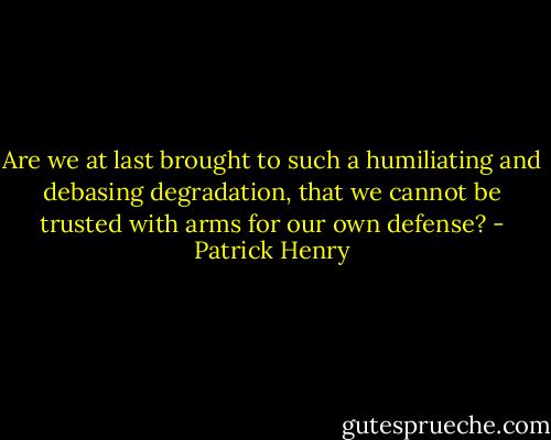 Are we at last brought to such a humiliating and debasing degradation, that we cannot be trusted with arms for our own defense? - Patrick Henry
