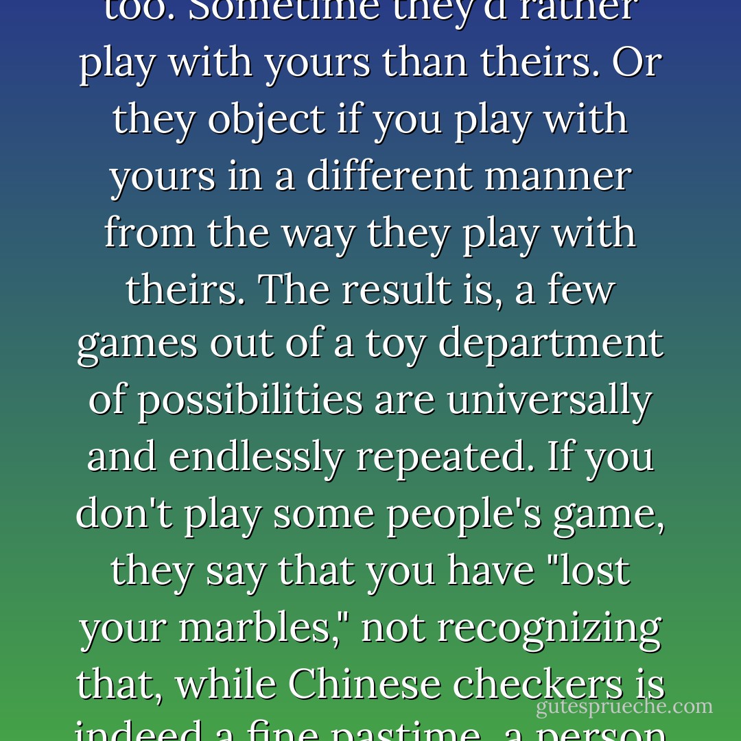 If little else, the brain is an educational toy.<br /><br />The problem with possessing such an engaging toy is that other people want to play with it, too. Sometime they'd rather play with yours than theirs. Or they object if you play with yours in a different manner from the way they play with theirs. The result is, a few games out of a toy department of possibilities are universally and endlessly repeated. If you don't play some people's game, they say that you have "lost your marbles," not recognizing that, while Chinese checkers is indeed a fine pastime, a person may also play dominoes, chess, strip poker, tiddlywinks, drop-the-soap or Russian roulette with his brain. - Tom Robbins