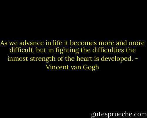 As we advance in life it becomes more and more difficult, but in fighting the difficulties the inmost strength of the heart is developed. - Vincent van Gogh