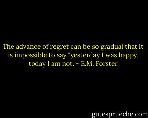 The advance of regret can be so gradual that it is impossible to say "yesterday I was happy, today I am not. - E.M. Forster