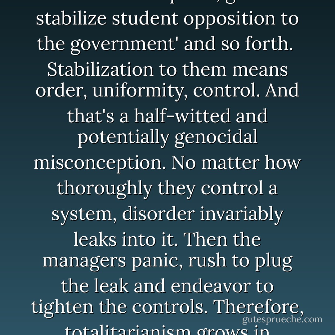 Disorder is inherent in stability. Civilized man doesn't understand stability. He's confused it with rigidity. Our political and economic and social leaders drool about stability constantly. It's their favorite word, next to 'power.' <br /><br />'Gotta stabilize the political situation in Southeast Asia, gotta stabilize oil production and consumption, gotta stabilize student opposition to the government' and so forth.<br /><br />Stabilization to them means order, uniformity, control. And that's a half-witted and potentially genocidal misconception. No matter how thoroughly they control a system, disorder invariably leaks into it. Then the managers panic, rush to plug the leak and endeavor to tighten the controls. Therefore, totalitarianism grows in viciousness and scope. And the blind pity is, rigidity isn't the same as stability at all. <br /><br />True stability results when presumed order and presumed disorder are balanced. A truly stable system expects the unexpected, is prepared to be disrupted, waits to be transformed. - Tom Robbins