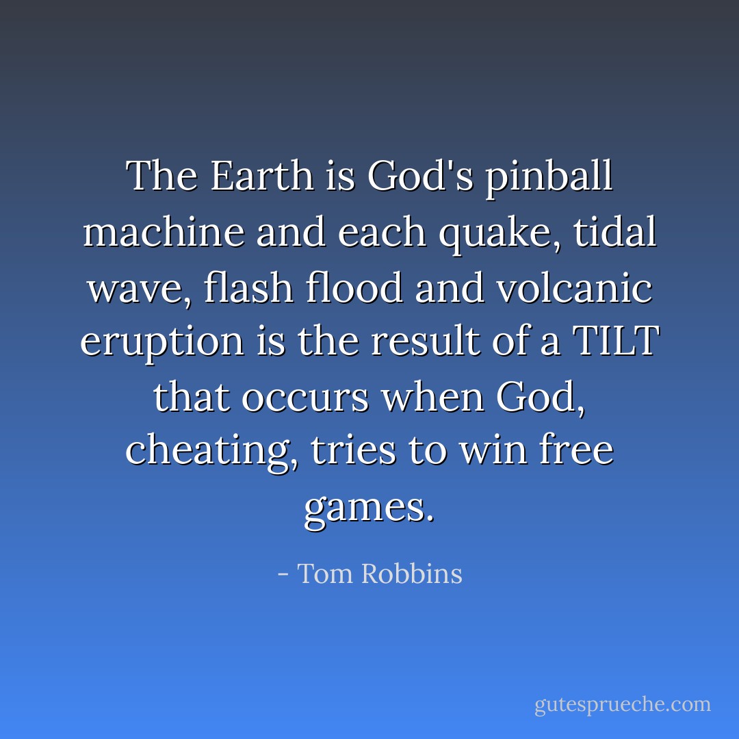 The Earth is God's pinball machine and each quake, tidal wave, flash flood and volcanic eruption is the result of a TILT that occurs when God, cheating, tries to win free games. - Tom Robbins