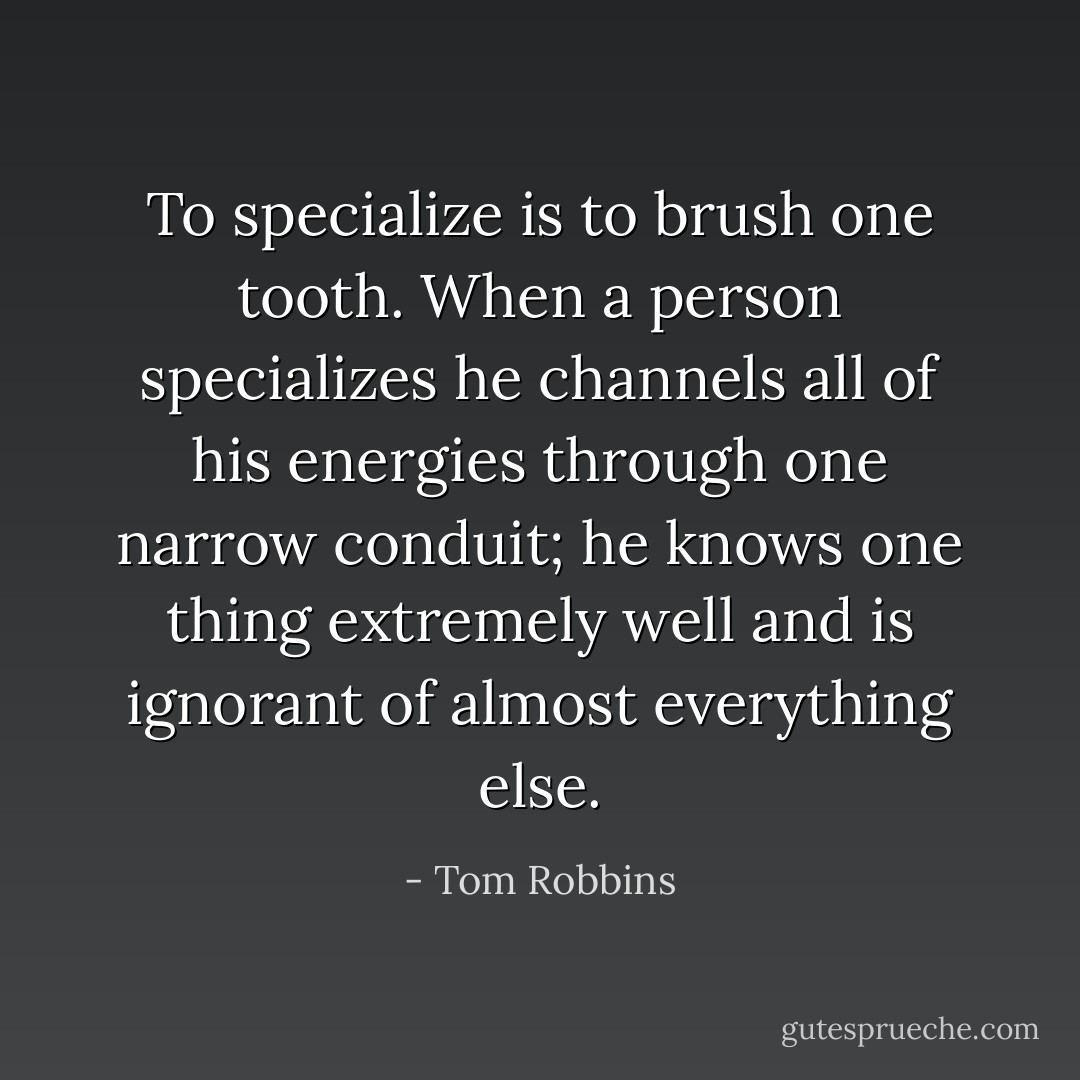 To specialize is to brush one tooth. When a person specializes he channels all of his energies through one narrow conduit; he knows one thing extremely well and is ignorant of almost everything else. - Tom Robbins