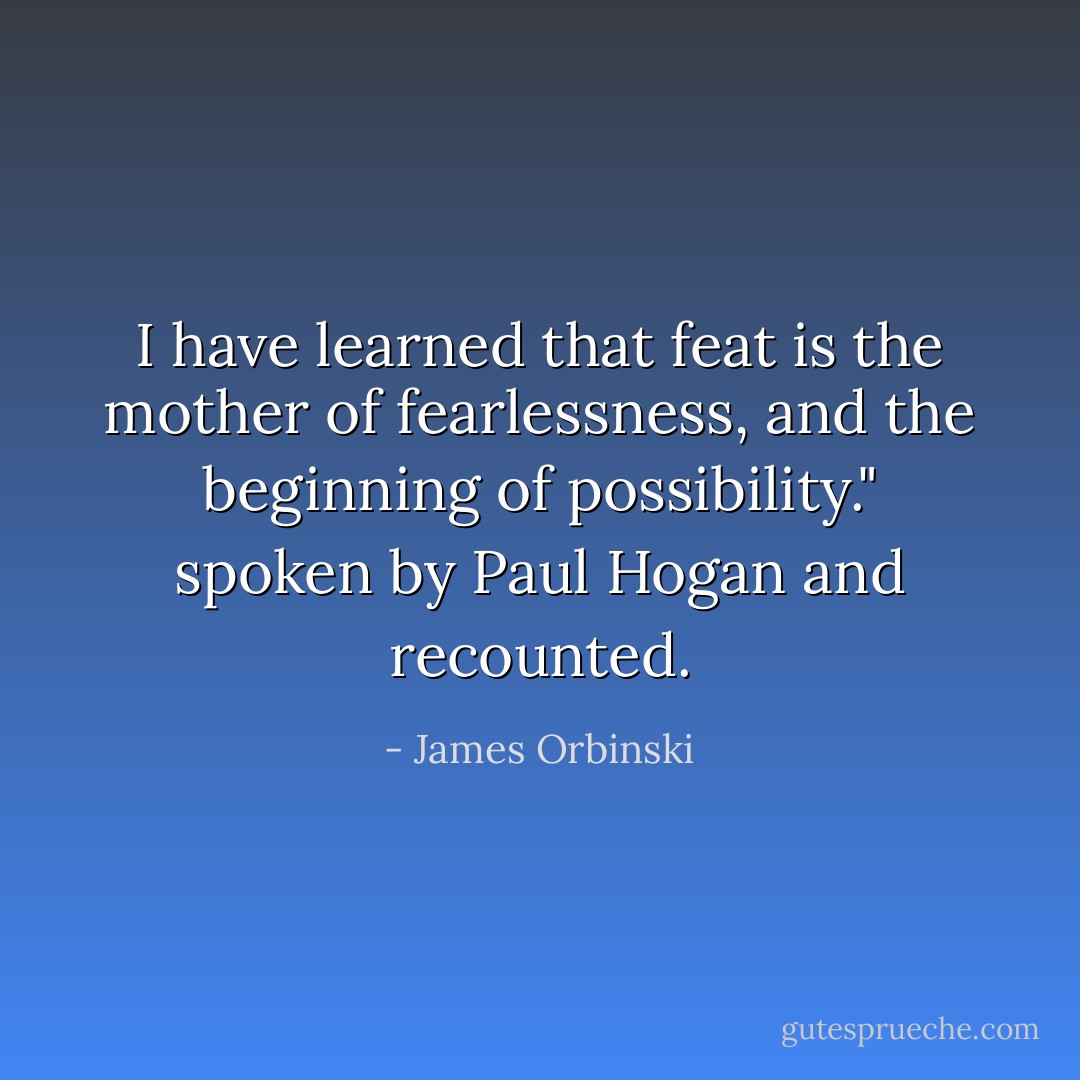 I have learned that feat is the mother of fearlessness, and the beginning of possibility." spoken by Paul Hogan and recounted. - James Orbinski