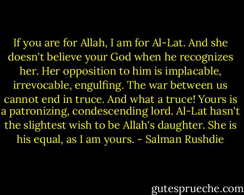 If you are for Allah, I am for Al-Lat. And she doesn't believe your God when he recognizes her. Her opposition to him is implacable, irrevocable, engulfing. The war between us cannot end in truce. And what a truce! Yours is a patronizing, condescending lord. Al-Lat hasn't the slightest wish to be Allah's daughter. She is his equal, as I am yours. - Salman Rushdie