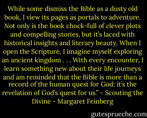 While some dismiss the Bible as a dusty old book, I view its pages as portals to adventure. Not only is the book chock-full of clever plots and compelling stories, but it’s laced with historical insights and literary beauty. When I open the Scripture, I imagine myself exploring an ancient kingdom . . . With every encounter, I learn something new about their life journeys and am reminded that the Bible is more than a record of the human quest for God: it’s the revelation of God’s quest for us.” - Scouting the Divine - Margaret Feinberg