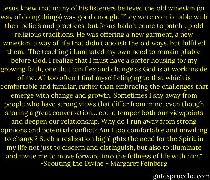 Jesus knew that many of his listeners believed the old wineskin (or way of doing things) was good enough. They were comfortable with their beliefs and practices, but Jesus hadn't come to patch up old religious traditions. He was offering a new garment, a new wineskin, a way of life that didn't abolish the old ways, but fulfilled them.<br /><br />The teaching illuminated my own need to remain pliable before God. I realize that I must have a softer housing for my growing faith, one that can flex and change as God is at work inside of me. All too often I find myself clinging to that which is comfortable and familiar, rather than embracing the challenges that emerge with change and growth. Sometimes I shy away from people who have strong views that differ from mine, even though sharing a great conversation... could temper both our viewpoints and deepen our relationship. Why do I run away from strong opinions and potential conflict? Am I too comfortable and unwilling to change? Such a realization highlights the need for the Spirit in my life not just to discern and distinguish, but also to illuminate and invite me to move forward into the fullness of life with him." -Scouting the Divine - Margaret Feinberg