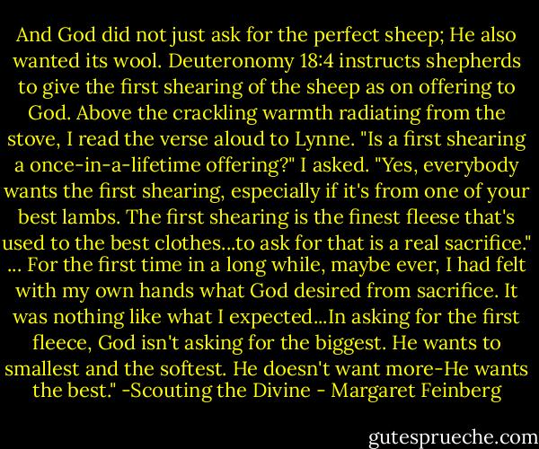 And God did not just ask for the perfect sheep; He also wanted its wool. Deuteronomy 18:4 instructs shepherds to give the first shearing of the sheep as on offering to God. Above the crackling warmth radiating from the stove, I read the verse aloud to Lynne. "Is a first shearing a once-in-a-lifetime offering?" I asked. "Yes, everybody wants the first shearing, especially if it's from one of your best lambs. The first shearing is the finest fleese that's used to the best clothes...to ask for that is a real sacrifice." ... For the first time in a long while, maybe ever, I had felt with my own hands what God desired from sacrifice. It was nothing like what I expected...In asking for the first fleece, God isn't asking for the biggest. He wants to smallest and the softest. He doesn't want more-He wants the best." -Scouting the Divine - Margaret Feinberg
