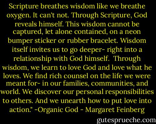 Scripture breathes wisdom like we breathe oxygen. It can't not. Through Scripture, God reveals himself. This wisdom cannot be captured, let alone contained, on a neon bumper sticker or rubber bracelet. Wisdom itself invites us to go deeper- right into a relationship with God himself.<br /><br />Through wisdom, we learn to love God and love what he loves. We find rich counsel on the life we were meant for- in our families, communities, and world. We discover our personal responsibilities to others. And we unearth how to put love into action." -Organic God - Margaret Feinberg