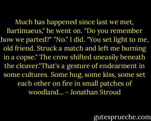 Much has happened since last we met, Bartimaeus," he went on. "Do you remember how we parted?"<br />"No." I did.<br />"You set light to me, old friend. Struck a match and left me burning in a copse."<br />The crow shifted uneasily beneath the cleaver."That's a gesture of endearment in some cultures. Some hug, some kiss, some set each other on fire in small patches of woodland... - Jonathan Stroud