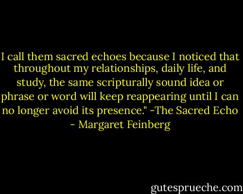 I call them sacred echoes because I noticed that throughout my relationships, daily life, and study, the same scripturally sound idea or phrase or word will keep reappearing until I can no longer avoid its presence." -The Sacred Echo - Margaret Feinberg