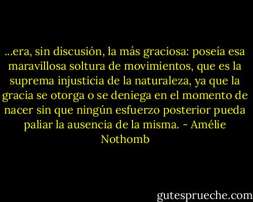...era, sin discusión, la más graciosa: poseía esa maravillosa soltura de movimientos, que es la suprema injusticia de la naturaleza, ya que la gracia se otorga o se deniega en el momento de nacer sin que ningún esfuerzo posterior pueda paliar la ausencia de la misma. - Amélie Nothomb