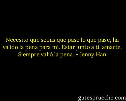 Necesito que sepas que pase lo que pase, ha valido la pena para mí. Estar junto a ti, amarte. Siempre valió la pena. - Jenny Han