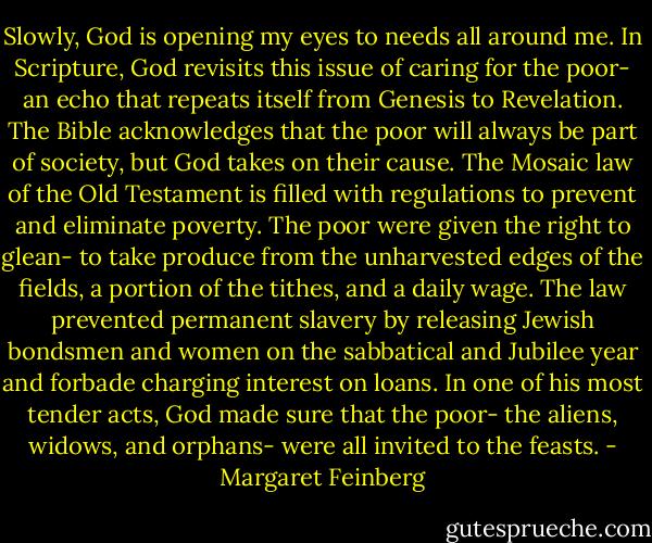 Slowly, God is opening my eyes to needs all around me. In Scripture, God revisits this issue of caring for the poor- an echo that repeats itself from Genesis to Revelation. The Bible acknowledges that the poor will always be part of society, but God takes on their cause. The Mosaic law of the Old Testament is filled with regulations to prevent and eliminate poverty. The poor were given the right to glean- to take produce from the unharvested edges of the fields, a portion of the tithes, and a daily wage. The law prevented permanent slavery by releasing Jewish bondsmen and women on the sabbatical and Jubilee year and forbade charging interest on loans. In one of his most tender acts, God made sure that the poor- the aliens, widows, and orphans- were all invited to the feasts. - Margaret Feinberg