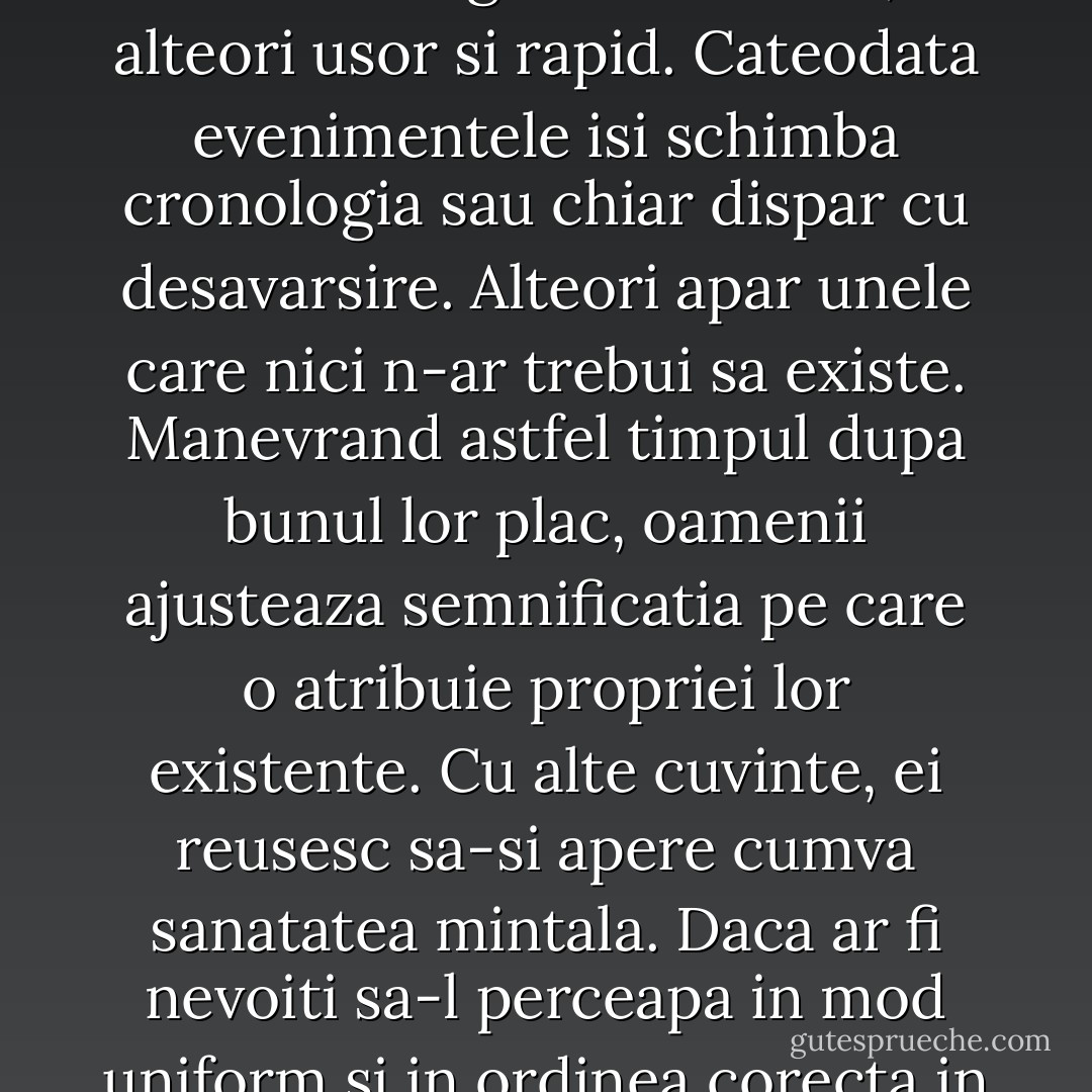 Timpul poate curge inegal. In sine, el e constant, dar poate sa isi piarda fluditatea si sa se distorsioneze cumplit. Uneori e teribil de greoi si de lent, alteori usor si rapid. Cateodata evenimentele isi schimba cronologia sau chiar dispar cu desavarsire. Alteori apar unele care nici n-ar trebui sa existe. Manevrand astfel timpul dupa bunul lor plac, oamenii ajusteaza semnificatia pe care o atribuie propriei lor existente. Cu alte cuvinte, ei reusesc sa-si apere cumva sanatatea mintala. Daca ar fi nevoiti sa-l perceapa in mod uniform si in ordinea corecta in care acesta se scurge, mai mult ca sigur ca ar ceda nervos. O astfel de viata ar fi tortura curata. - Haruki Murakami