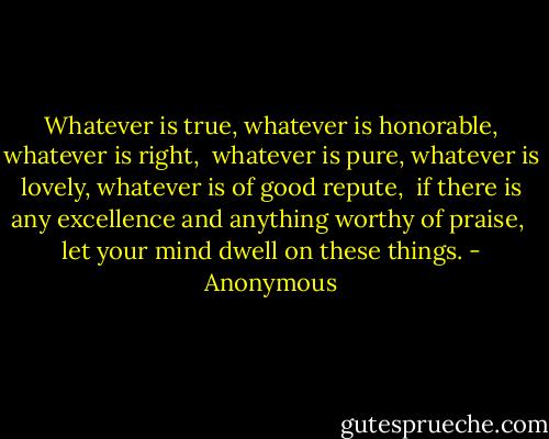 Whatever is true, whatever is honorable, whatever is right,<br /> whatever is pure, whatever is lovely, whatever is of good repute,<br /> if there is any excellence and anything worthy of praise,<br /> let your mind dwell on these things. - Anonymous