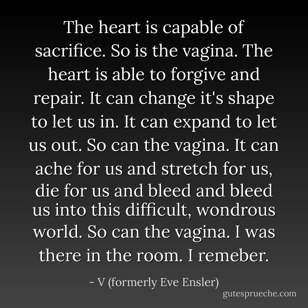 The heart is capable of sacrifice. So is the vagina. The heart is able to forgive and repair. It can change it's shape to let us in. It can expand to let us out. So can the vagina. It can ache for us and stretch for us, die for us and bleed and bleed us into this difficult, wondrous world. So can the vagina. I was there in the room. I remeber. - V (formerly Eve Ensler)