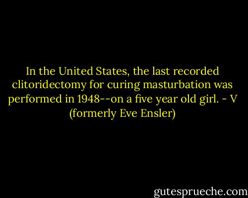 In the United States, the last recorded clitoridectomy for curing masturbation was performed in 1948--on a five year old girl. - V (formerly Eve Ensler)