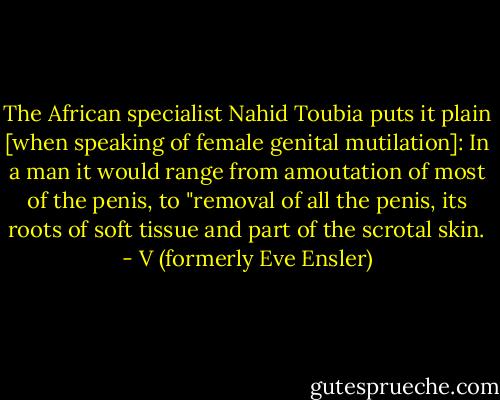 The African specialist Nahid Toubia puts it plain [when speaking of female genital mutilation]: In a man it would range from amoutation of most of the penis, to "removal of all the penis, its roots of soft tissue and part of the scrotal skin. - V (formerly Eve Ensler)
