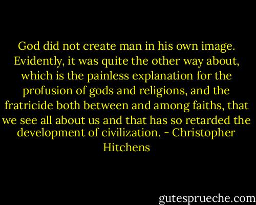 God did not create man in his own image. Evidently, it was quite the other way about, which is the painless explanation for the profusion of gods and religions, and the fratricide both between and among faiths, that we see all about us and that has so retarded the development of civilization. - Christopher Hitchens