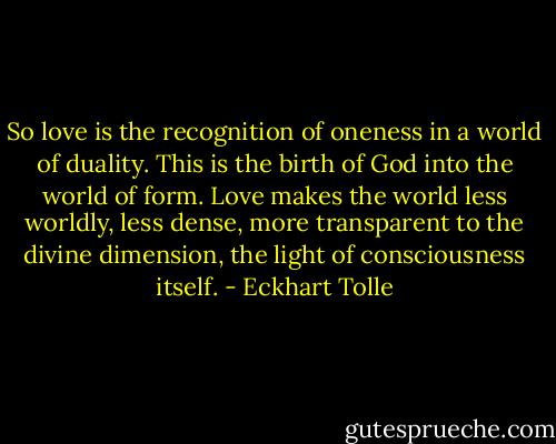 So love is the recognition of oneness in a world of duality. This is the birth of God into the world of form. Love makes the world less worldly, less dense, more transparent to the divine dimension, the light of consciousness itself. - Eckhart Tolle