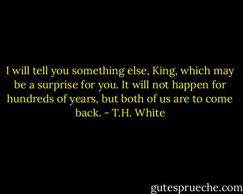 I will tell you something else, King, which may be a surprise for you. It will not happen for hundreds of years, but both of us are to come back. - T.H. White