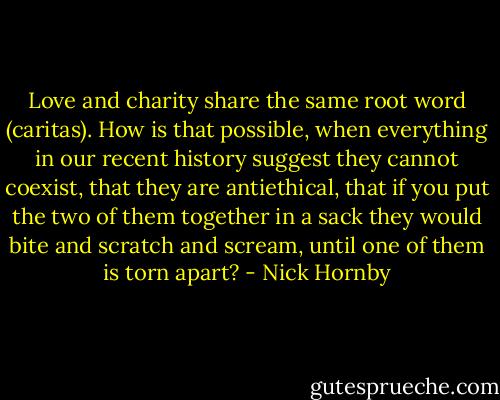 Love and charity share the same root word (caritas). How is that possible, when everything in our recent history suggest they cannot coexist, that they are antiethical, that if you put the two of them together in a sack they would bite and scratch and scream, until one of them is torn apart? - Nick Hornby