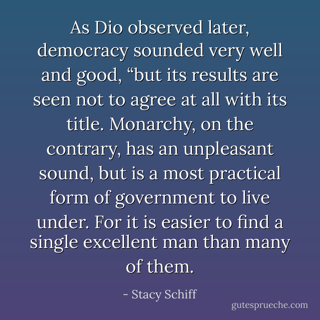 As Dio observed later, democracy sounded very well and good, “but its results are seen not to agree at all with its title. Monarchy, on the contrary, has an unpleasant sound, but is a most practical form of government to live under. For it is easier to find a single excellent man than many of them. - Stacy Schiff