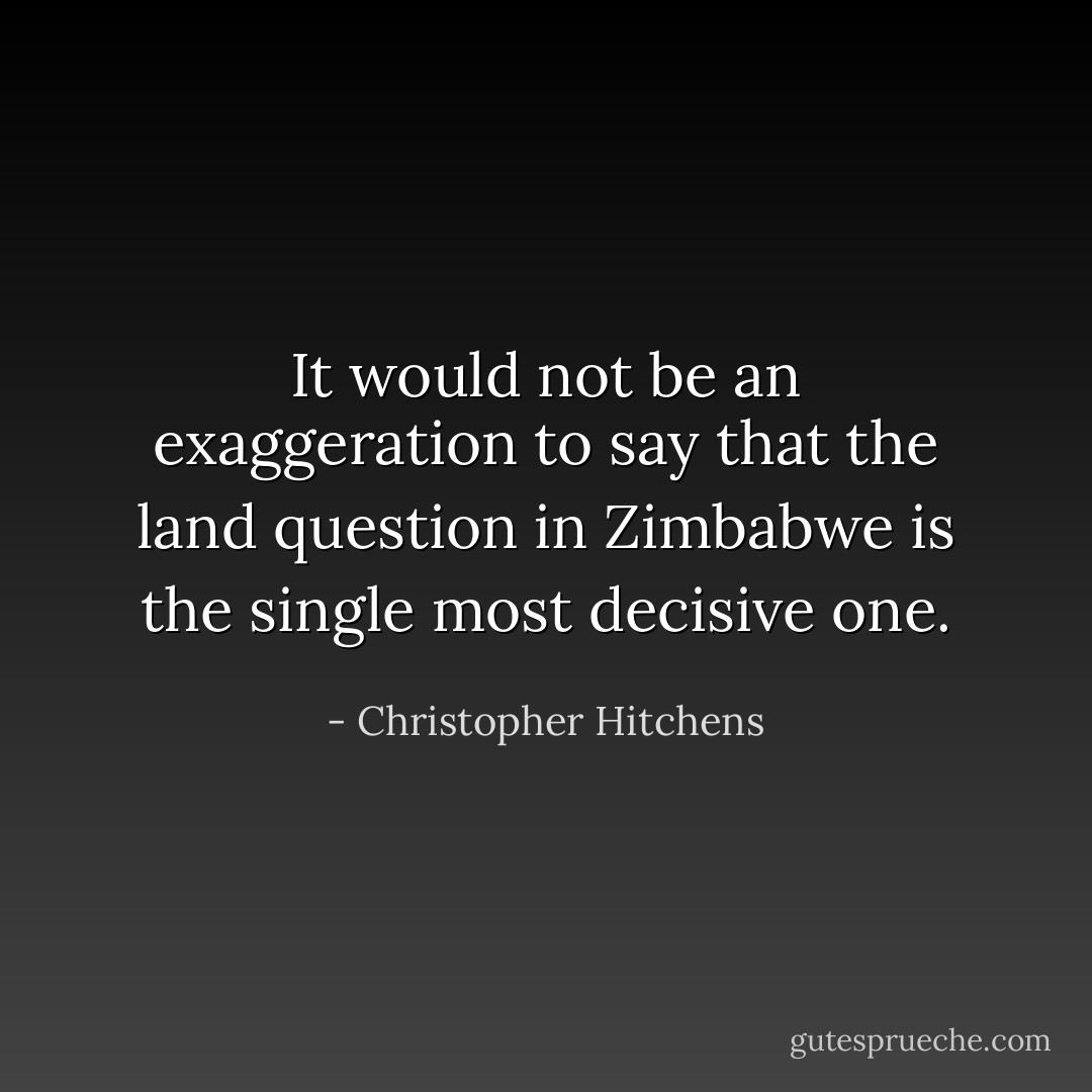 It would not be an exaggeration to say that the land question in Zimbabwe is the single most decisive one. - Christopher Hitchens