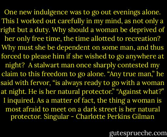 One new indulgence was to go out evenings alone. This I worked out carefully in my mind, as not only a right but a duty. Why should a woman be deprived of her only free time, the time allotted to recreation? Why must she be dependent on some man, and thus forced to please him if she wished to go anywhere at night?<br /><br />A stalwart man once sharply contested my claim to this freedom to go alone. “Any true man,” he said with fervor, “is always ready to go with a woman at night. He is her natural protector.” “Against what?” I inquired. As a matter of fact, the thing a woman is most afraid to meet on a dark street is her natural protector. Singular - Charlotte Perkins Gilman