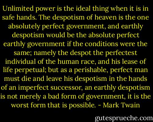 Unlimited power is the ideal thing when it is in safe hands. The despotism of heaven is the one absolutely perfect government, and earthly despotism would be the absolute perfect earthly government if the conditions were the same; namely the despot the perfectest individual of the human race, and his lease of life perpetual; but as a perishable, perfect man must die and leave his despotism in the hands of an imperfect successor, an earthly despotism is not merely a bad form of government, it is the worst form that is possible. - Mark Twain