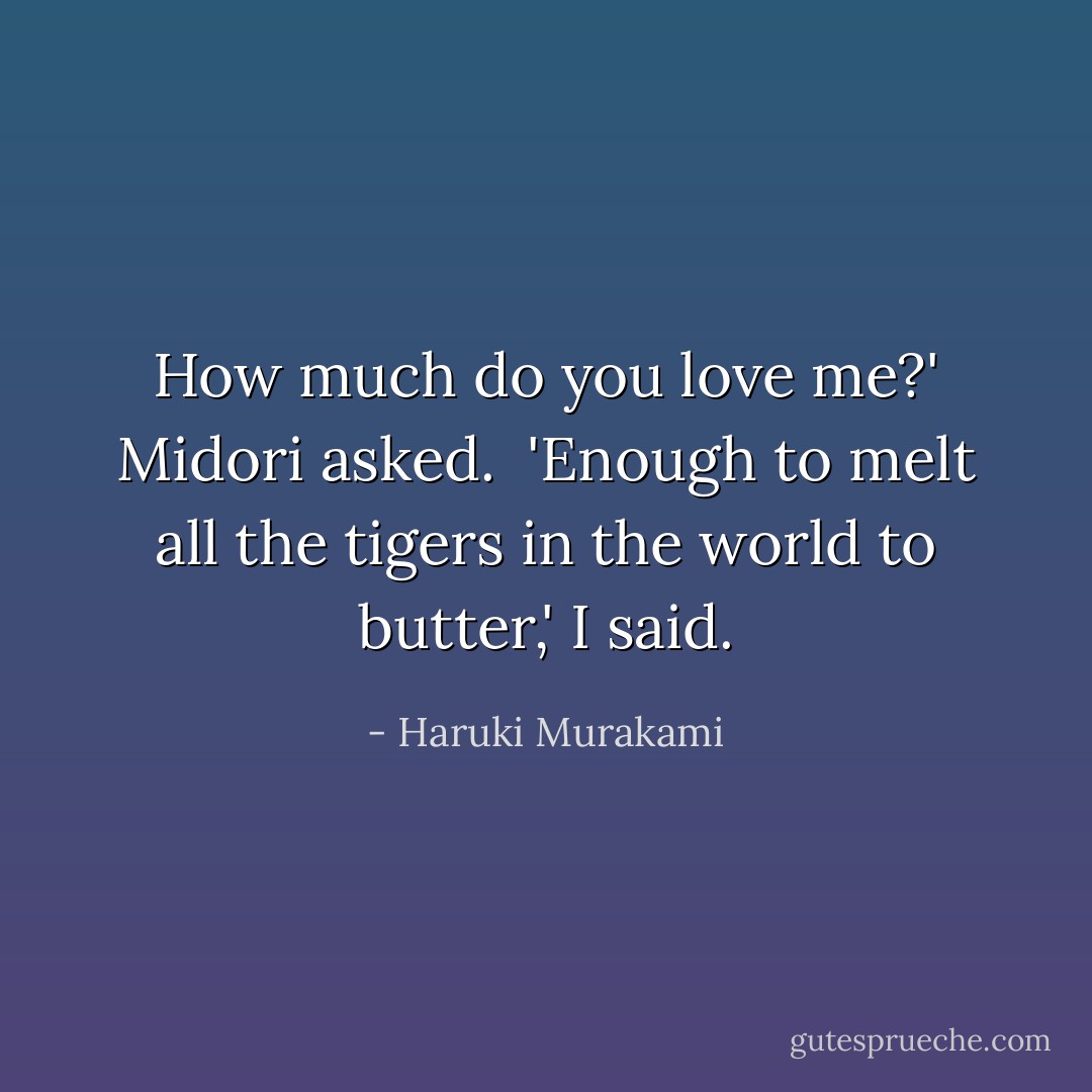 How much do you love me?' Midori asked.<br /><br />'Enough to melt all the tigers in the world to butter,' I said. - Haruki Murakami