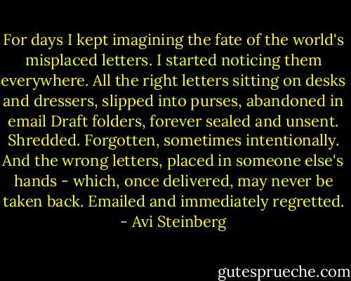 For days I kept imagining the fate of the world's misplaced letters. I started noticing them everywhere. All the right letters sitting on desks and dressers, slipped into purses, abandoned in email Draft folders, forever sealed and unsent. Shredded. Forgotten, sometimes intentionally. And the wrong letters, placed in someone else's hands - which, once delivered, may never be taken back. Emailed and immediately regretted. - Avi Steinberg