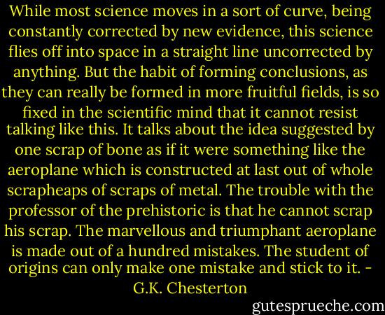 While most science moves in a sort of curve, being constantly corrected by new evidence, this science flies off into space in a straight line uncorrected by anything. But the habit of forming conclusions, as they can really be formed in more fruitful fields, is so fixed in the scientific mind that it cannot resist talking like this. It talks about the idea suggested by one scrap of bone as if it were something like the aeroplane which is constructed at last out of whole scrapheaps of scraps of metal. The trouble with the professor of the prehistoric is that he cannot scrap his scrap. The marvellous and triumphant aeroplane is made out of a hundred mistakes. The student of origins can only make one mistake and stick to it. - G.K. Chesterton