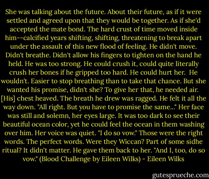 She was talking about the future. About their future, as if it were settled and agreed upon that they would be together. As if she'd accepted the mate bond.<br />The hard crust of time moved inside him--calcified years shifting, shifting, threatening to break apart under the assault of this new flood of feeling. He didn't move. Didn't breathe. Didn't allow his fingers to tighten on the hand he held. He was too strong. He could crush it, could quite literally crush her bones if he gripped too hard. He could hurt her. <br />He wouldn't. Easier to stop breathing than to take that chance. But she wanted his promise, didn't she? To give her that, he needed air. <br />[His] chest heaved. The breath he drew was ragged. He felt it all the way down. "All right. But you have to promise the same..."<br />Her face was still and solemn, her eyes large. It was too dark to see their beautiful ocean color, yet he could feel the ocean in them washing over him. Her voice was quiet. "I do so vow."<br />Those were the right words. The perfect words. Were they Wiccan? Part of some sidhe ritual? It didn't matter. He gave them back to her. "And I, too, do so vow."<br />(Blood Challenge by Eileen Wilks) - Eileen Wilks