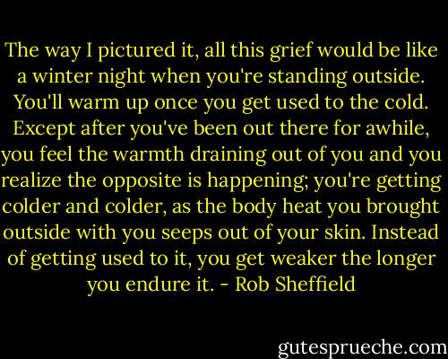 The way I pictured it, all this grief would be like a winter night when you're standing outside. You'll warm up once you get used to the cold. Except after you've been out there for awhile, you feel the warmth draining out of you and you realize the opposite is happening; you're getting colder and colder, as the body heat you brought outside with you seeps out of your skin. Instead of getting used to it, you get weaker the longer you endure it. - Rob Sheffield