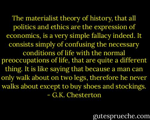 The materialist theory of history, that all politics and ethics are the expression of economics, is a very simple fallacy indeed. It consists simply of confusing the necessary conditions of life with the normal preoccupations of life, that are quite a different thing. It is like saying that because a man can only walk about on two legs, therefore he never walks about except to buy shoes and stockings. - G.K. Chesterton