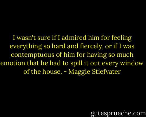 I wasn't sure if I admired him for feeling everything so hard and fiercely, or if I was contemptuous of him for having so much emotion that he had to spill it out every window of the house. - Maggie Stiefvater