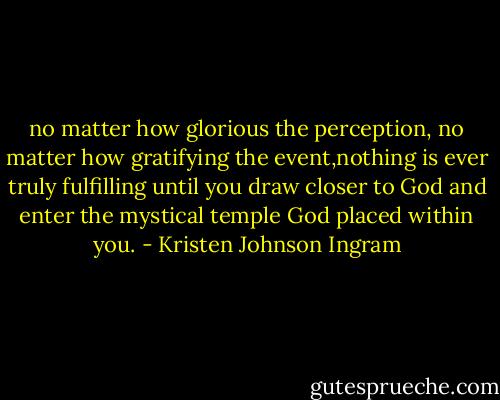 no matter how glorious the perception, no matter how gratifying the event,nothing is ever truly fulfilling until you draw closer to God and enter the mystical temple God placed within you. - Kristen Johnson Ingram