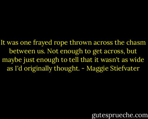 It was one frayed rope thrown across the chasm between us. Not enough to get across, but maybe just enough to tell that it wasn't as wide as I'd originally thought. - Maggie Stiefvater