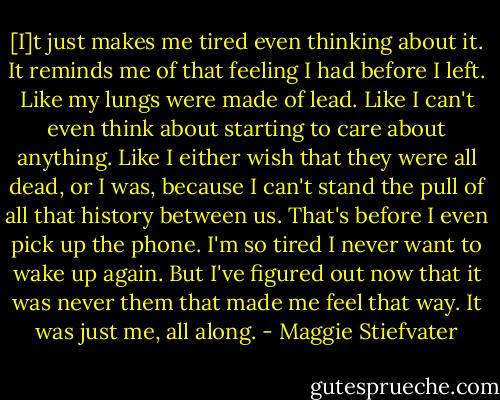 [I]t just makes me tired even thinking about it. It reminds me of that feeling I had before I left. Like my lungs were made of lead. Like I can't even think about starting to care about anything. Like I either wish that they were all dead, or I was, because I can't stand the pull of all that history between us. That's before I even pick up the phone. I'm so tired I never want to wake up again. But I've figured out now that it was never them that made me feel that way. It was just me, all along. - Maggie Stiefvater