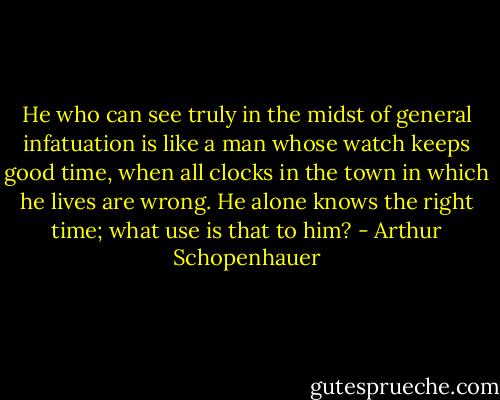 He who can see truly in the midst of general infatuation is like a man whose watch keeps good time, when all clocks in the town in which he lives are wrong. He alone knows the right time; what use is that to him? - Arthur Schopenhauer