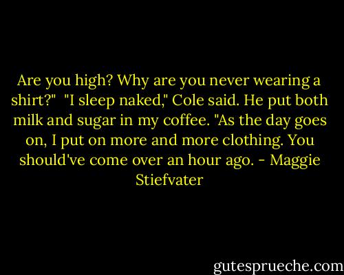 Are you high? Why are you never wearing a shirt?"<br /><br />"I sleep naked," Cole said. He put both milk and sugar in my coffee. "As the day goes on, I put on more and more clothing. You should've come over an hour ago. - Maggie Stiefvater