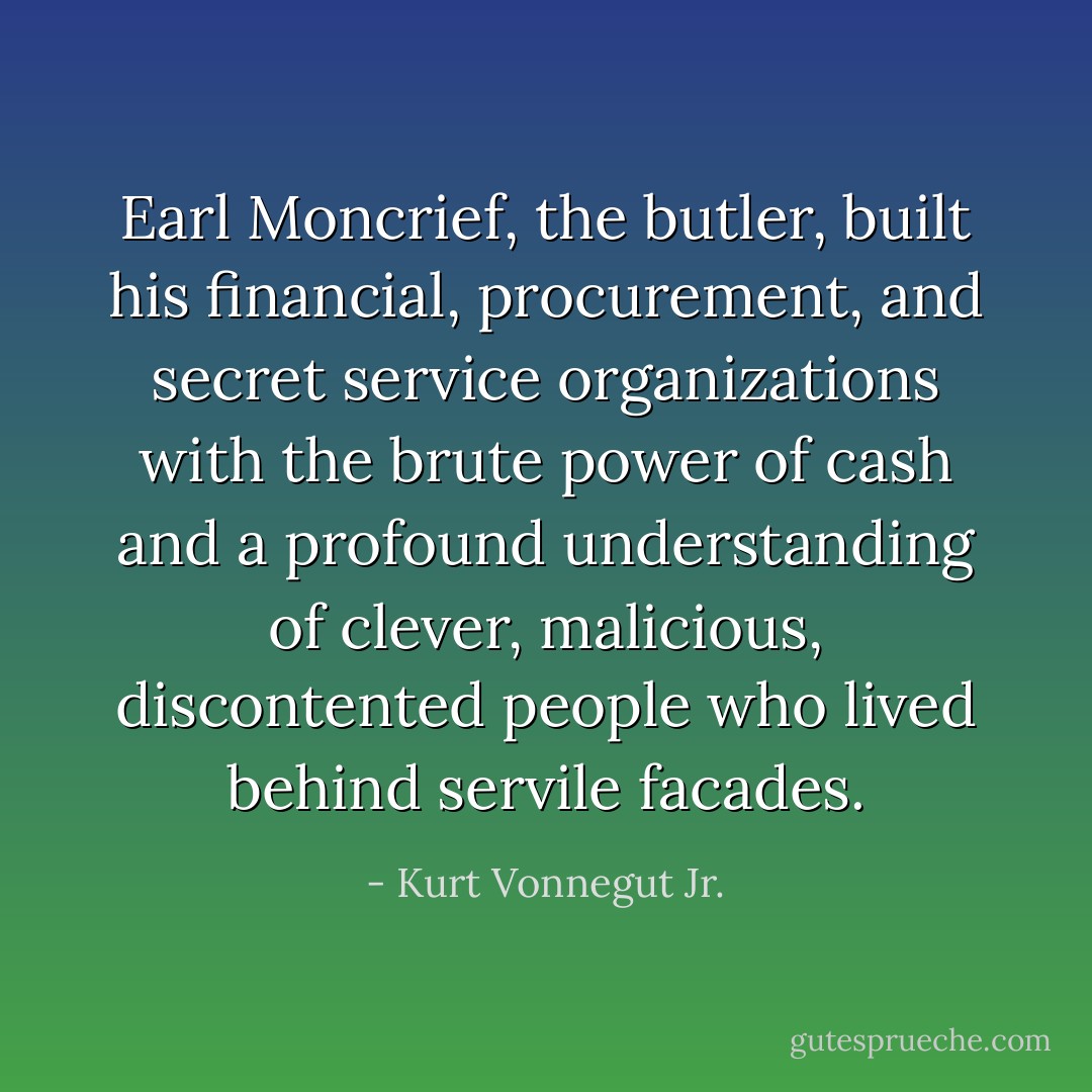 Earl Moncrief, the butler, built his financial, procurement, and secret service organizations with the brute power of cash and a profound understanding of clever, malicious, discontented people who lived behind servile facades. - Kurt Vonnegut Jr.