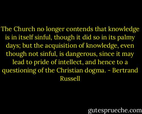 The Church no longer contends that knowledge is in itself sinful, though it did so in its palmy days; but the acquisition of knowledge, even though not sinful, is dangerous, since it may lead to pride of intellect, and hence to a questioning of the Christian dogma. - Bertrand Russell