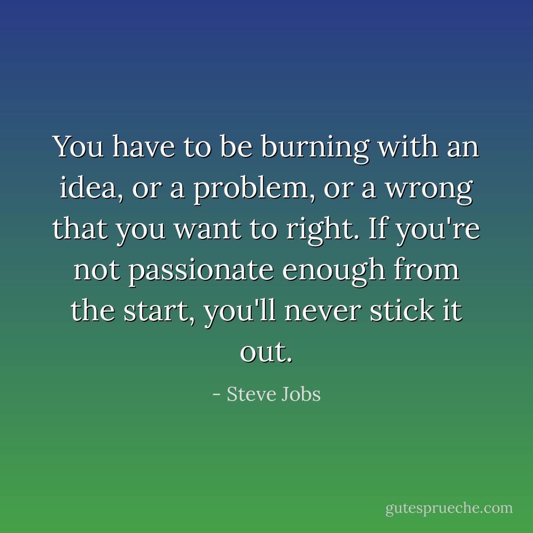 You have to be burning with an idea, or a problem, or a wrong that you want to right. If you're not passionate enough from the start, you'll never stick it out. - Steve Jobs